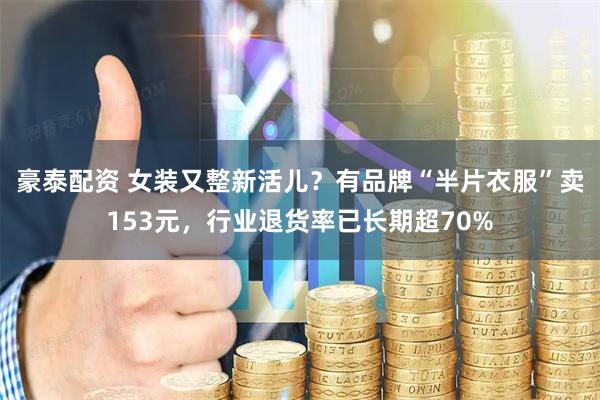 豪泰配资 女装又整新活儿？有品牌“半片衣服”卖153元，行业退货率已长期超70%