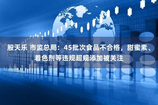 股天乐 市监总局：45批次食品不合格，甜蜜素、着色剂等违规超规添加被关注