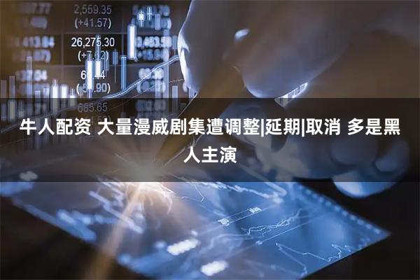 牛人配资 大量漫威剧集遭调整|延期|取消 多是黑人主演