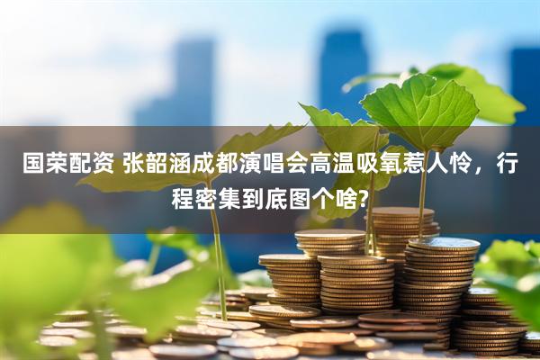 国荣配资 张韶涵成都演唱会高温吸氧惹人怜，行程密集到底图个啥?