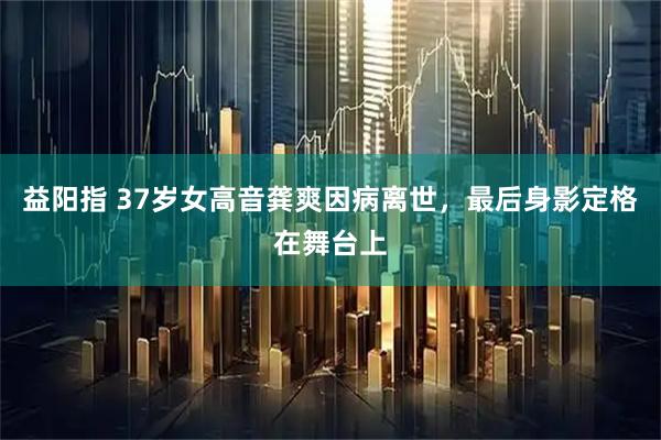 益阳指 37岁女高音龚爽因病离世，最后身影定格在舞台上